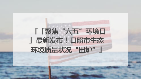 「聚焦“六五”环境日」最新发布！日照市生态环境质量状况“出炉”