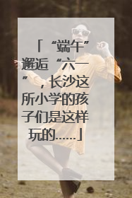 “端午”邂逅“六一”，长沙这所小学的孩子们是这样玩的……