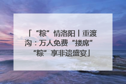 “粽”情洛阳丨重渡沟：万人免费“搂席” “粽”享非遗盛宴