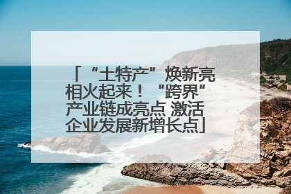 “土特产”焕新亮相火起来！“跨界”产业链成亮点 激活企业发展新增长点