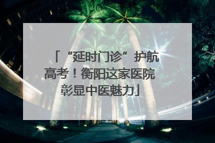 “延时门诊”护航高考！衡阳这家医院彰显中医魅力