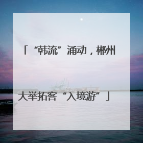 “韩流”涌动，郴州大举拓客“入境游”