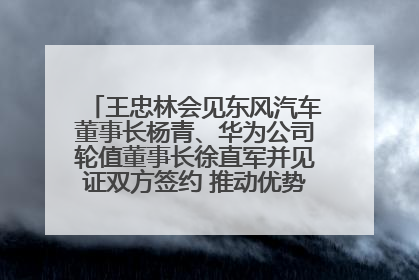 王忠林会见东风汽车董事长杨青、华为公司轮值董事长徐直军并见证双方签约 推动优势互补 实现共赢发展