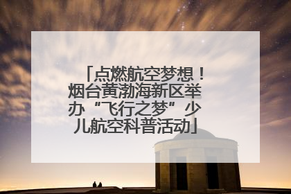 点燃航空梦想！烟台黄渤海新区举办“飞行之梦”少儿航空科普活动