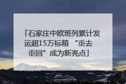 石家庄中欧班列累计发运超15万标箱 “重去重回”成为新亮点