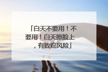 白天不要用！不要用！白天擦脸上，有致癌风险