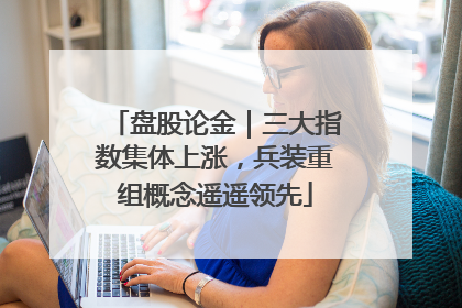 盘股论金｜三大指数集体上涨，兵装重组概念遥遥领先