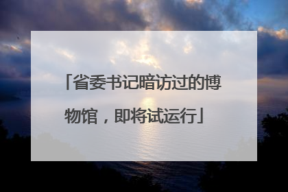 省委书记暗访过的博物馆，即将试运行