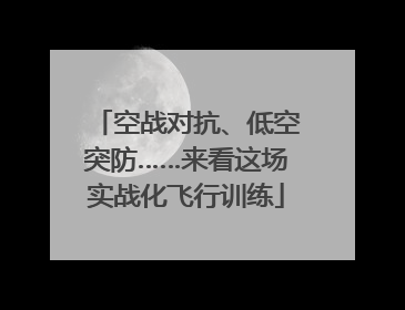 空战对抗、低空突防……来看这场实战化飞行训练