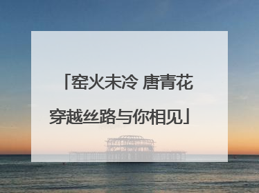 窑火未冷 唐青花穿越丝路与你相见