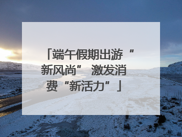 端午假期出游“新风尚” 激发消费“新活力”