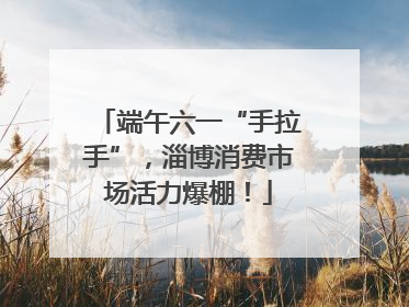 端午六一“手拉手”，淄博消费市场活力爆棚！