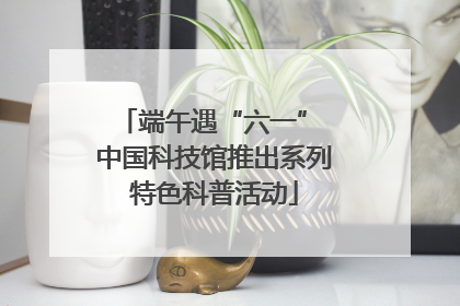 端午遇“六一” 中国科技馆推出系列特色科普活动