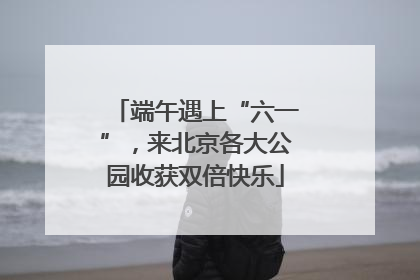 端午遇上“六一”，来北京各大公园收获双倍快乐