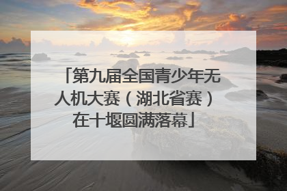 第九届全国青少年无人机大赛（湖北省赛）在十堰圆满落幕