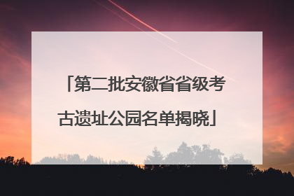 第二批安徽省省级考古遗址公园名单揭晓