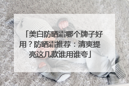 美白防晒霜哪个牌子好用？防晒霜推荐：清爽提亮这几款谁用谁夸