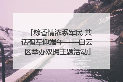 粽香情浓系军民 共话强军迎端午——白云区举办双拥主题活动