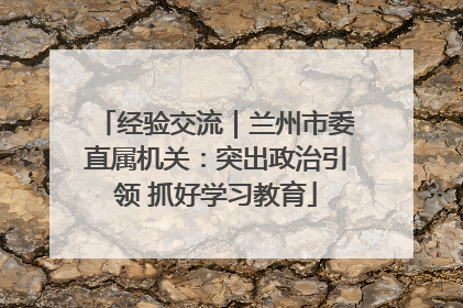 经验交流｜兰州市委直属机关：突出政治引领 抓好学习教育