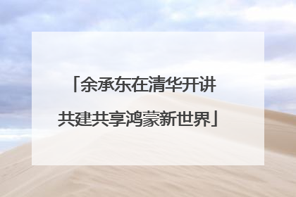 余承东在清华开讲 共建共享鸿蒙新世界