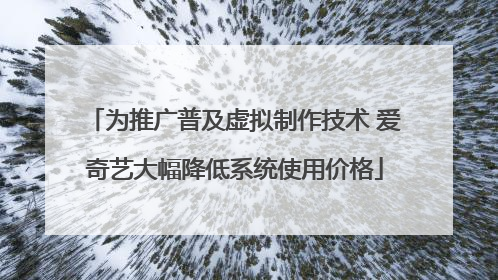 为推广普及虚拟制作技术 爱奇艺大幅降低系统使用价格
