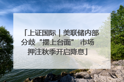 上证国际｜美联储内部分歧“摆上台面” 市场押注秋季开启降息