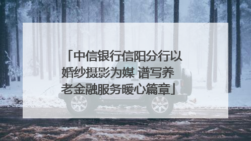 中信银行信阳分行以婚纱摄影为媒 谱写养老金融服务暖心篇章