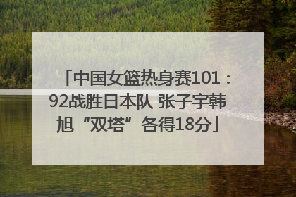 中国女篮热身赛101∶92战胜日本队 张子宇韩旭“双塔”各得18分