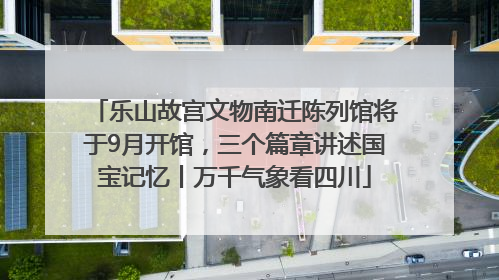 乐山故宫文物南迁陈列馆将于9月开馆，三个篇章讲述国宝记忆丨万千气象看四川