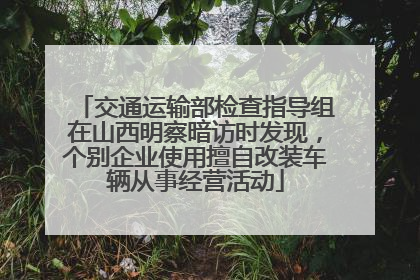 交通运输部检查指导组在山西明察暗访时发现，个别企业使用擅自改装车辆从事经营活动
