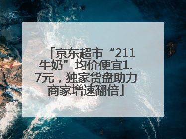 京东超市“211牛奶”均价便宜1.7元，独家货盘助力商家增速翻倍