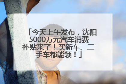 今天上午发布，沈阳5000万元汽车消费补贴来了！买新车、二手车都能领！