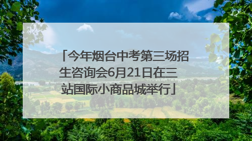 今年烟台中考第三场招生咨询会6月21日在三站国际小商品城举行