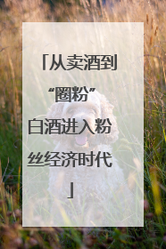 从卖酒到“圈粉” 白酒进入粉丝经济时代