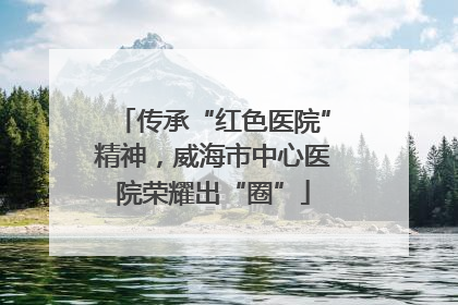 传承“红色医院”精神，威海市中心医院荣耀出“圈”