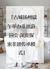 古城扬州端午举办非遗游园会 深度探索非遗传承模式