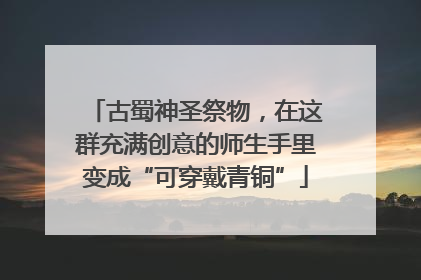 古蜀神圣祭物，在这群充满创意的师生手里变成“可穿戴青铜”
