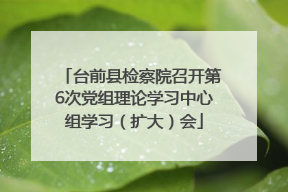 台前县检察院召开第6次党组理论学习中心组学习（扩大）会