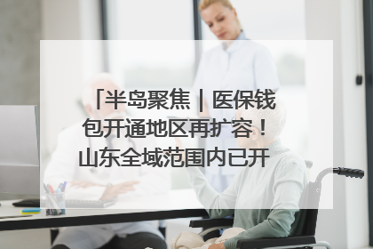 半岛聚焦｜医保钱包开通地区再扩容！山东全域范围内已开通，有何用处？如何操作？速戳→