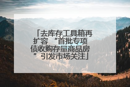去库存工具箱再扩容 “首批专项债收购存量商品房”引发市场关注