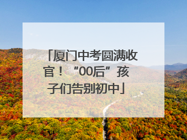 厦门中考圆满收官！“00后”孩子们告别初中