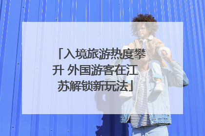 入境旅游热度攀升 外国游客在江苏解锁新玩法
