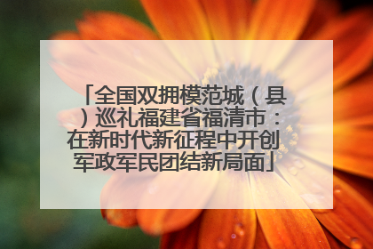 全国双拥模范城（县）巡礼福建省福清市：在新时代新征程中开创军政军民团结新局面