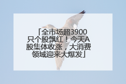 全市场超3900只个股飘红！今天A股集体收涨，大消费领域迎来大爆发