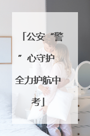 公安“警”心守护 全力护航中考