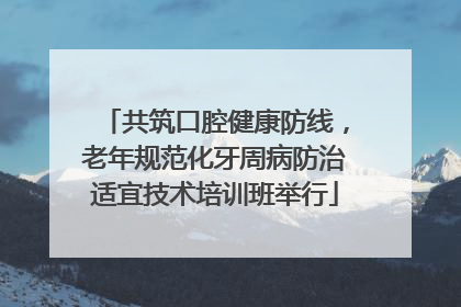 共筑口腔健康防线，老年规范化牙周病防治适宜技术培训班举行