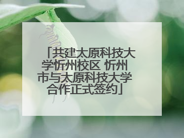 共建太原科技大学忻州校区 忻州市与太原科技大学合作正式签约