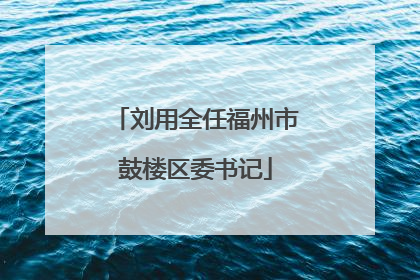 刘用全任福州市鼓楼区委书记