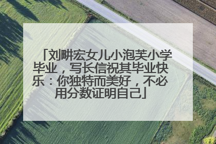 刘畊宏女儿小泡芙小学毕业，写长信祝其毕业快乐：你独特而美好，不必用分数证明自己