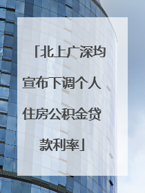 北上广深均宣布下调个人住房公积金贷款利率